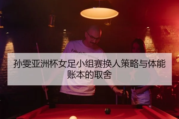 孙雯亚洲杯女足小组赛换人策略与体能账本的取舍